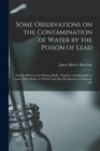Some Observations on the Contamination of Water by the Poison of Lead : and Its Effects on the Human Body: Together With Remarks on Some Other Modes in Which Lead May Be Injurious in Domestic Life - Book