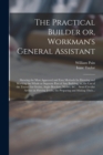 The Practical Builder or, Workman's General Assistant : Shewing the Most Approved and Easy Methods for Drawing and Working the Whole or Separate Part of Any Building, as, the Use of the Tramel for Gro - Book