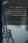 The Curiosities of Common Water, or the Advantages Thereof, in Preventing and Curing Many Distempers : Gather'd From the Writings of Several Eminent Physicians, and Also From More Than Forty Years Exp - Book