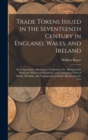 Trade Tokens Issued in the Seventeenth Century in England, Wales, and Ireland : By Corporations, Merchants, Tradesmen, Etc. Illustrated by Numerous Plates and Woodcuts, and Containing Notes of Family, - Book
