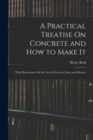 A Practical Treatise On Concrete and How to Make It : With Observations On the Uses of Cements, Limes and Mortars - Book