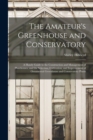 The Amateur's Greenhouse and Conservatory : A Handy Guide to the Construction and Management of Planthouses, and the Selection, Cultivation, and Improvement of Ornamental Greenhouse and Conservatory P - Book