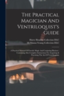 The Practical Magician And Ventriloquist's Guide : A Practical Manual Of Fireside Magic And Conjuring Illusions: Containing Also Complete Instructions For Acquiring & Practising The Art Of Ventriloqui - Book