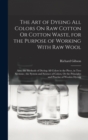 The Art of Dyeing All Colors On Raw Cotton Or Cotton Waste, for the Purpose of Working With Raw Wool : Also, the Methods of Dyeing All Colors in the Piece, in Two Sections; the System and Science of C - Book