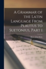 A Grammar of the Latin Language From Plautus to Suetonius, Part 1 - Book