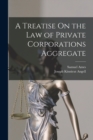 A Treatise On the Law of Private Corporations Aggregate - Book