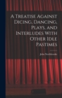A Treatise Against Dicing, Dancing, Plays, and Interludes With Other Idle Pastimes - Book