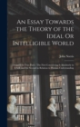 An Essay Towards the Theory of the Ideal Or Intelligible World : Design'd for Two Parts: The First Considering It Absolutely in It Self, and the Second in Relation to Human Understanding - Book