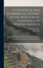 A Statistical and Commercial History of the Kingdom of Guatemala, in Spanish America : Containing Important Particulars Relative to Its Productions, Manufactures, Customs, &c. &c. &c. With an Account - Book