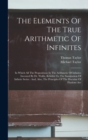The Elements Of The True Arithmetic Of Infinites : In Which All The Propositions In The Arithmetic Of Infinites Invented By Dr. Wallis, Relative To The Summation Of Infinite Series: And, Also, The Pri - Book