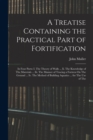 A Treatise Containing the Practical Part of Fortification : In Four Parts: I. The Theory of Walls ... Ii. The Knowledge of The Materials ... Iii. The Manner of Tracing a Fortress On The Ground ... Iv. - Book