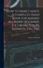 How to Make Candy. A Complete Hand Book for Making All Kinds of Candy, Ice Cream, Syrups, Essences, Etc., Etc - Book