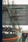 American Orders & Societies and Their Decorations : The Objects of the Military and Naval Orders, Commemorative and Patriotic Societies of the United States and the Requirements for Membership Therein - Book