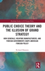 Public Choice Theory and the Illusion of Grand Strategy : How Generals, Weapons Manufacturers, and Foreign Governments Shape American Foreign Policy - Book