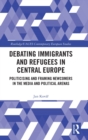 Debating Immigrants and Refugees in Central Europe : Politicising and Framing Newcomers in the Media and Political Arenas - Book