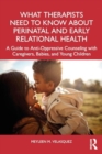 What Therapists Need to Know About Perinatal and Early Relational Health : A Guide to Anti-Oppressive Counseling with Caregivers, Babies, and Young Children - Book