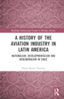 A History of the Aviation Industry in Latin America : Nationalism, Developmentalism and Neoliberalism in Chile - Book