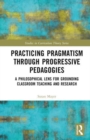 Practicing Pragmatism through Progressive Pedagogies : A Philosophical Lens for Grounding Classroom Teaching and Research - Book