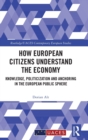 How European Citizens Understand the Economy : Knowledge, Politicization and Anchoring in the European Public Sphere - Book