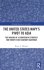 The United States Navy’s Pivot to Asia : The Origins of a Cooperative Strategy for Twenty-First Century Seapower - Book