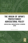 The Origin of Japan’s Protectionist Agricultural Policy : Agricultural Administration in Modern Japan - Book