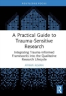 A Practical Guide to Trauma-Sensitive Research : Integrating Trauma-Informed Frameworks into the Qualitative Research Lifecycle - Book