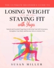 The Ultimate Beginner's Guide to Losing Weight and Staying Fit with Yoga : Natural and Essential Yoga Poses to Develop Your Self-Awareness, Strengthen Your Body and Become Stress & Anxiety Free - Book