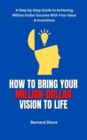 HOW TO BRING YOUR MILLION-DOLLAR VISION TO LIFE : A Step-by-Step Guide to Achieving Million-Dollar Success With Your Ideas & Inventions - eBook