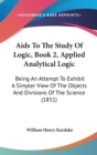 Aids To The Study Of Logic, Book 2, Applied Analytical Logic : Being An Attempt To Exhibit A Simpler View Of The Objects And Divisions Of The Science (1851) - Book