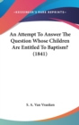 An Attempt To Answer The Question Whose Children Are Entitled To Baptism? (1841) - Book