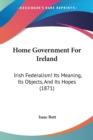 Home Government For Ireland : Irish Federalism! Its Meaning, Its Objects, And Its Hopes (1871) - Book