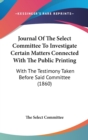 Journal Of The Select Committee To Investigate Certain Matters Connected With The Public Printing : With The Testimony Taken Before Said Committee (1860) - Book