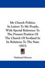 My Church Politics : In Letters To My People, With Special Reference To The Present Position Of The Church Of Scotland In Its Relations To The State (1813) - Book