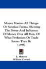 Money Masters All Things : Or Satyrical Poems, Showing The Power And Influence Of Money Over All Men, Of What Profession Or Trade Soever They Be (1698) - Book