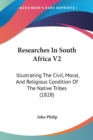 Researches In South Africa V2 : Illustrating The Civil, Moral, And Religious Condition Of The Native Tribes (1828) - Book
