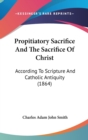 Propitiatory Sacrifice And The Sacrifice Of Christ : According To Scripture And Catholic Antiquity (1864) - Book