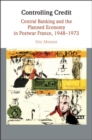 Controlling Credit : Central Banking and the Planned Economy in Postwar France, 1948-1973 - eBook