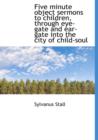 Five Minute Object Sermons to Children, Through Eye-Gate and Ear-Gate Into the City of Child-Soul - Book