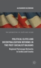 Political Elites and Decentralization Reforms in the Post-Socialist Balkans : Regional Patronage Networks in Serbia and Croatia - Book