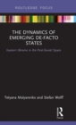The Dynamics of Emerging De-Facto States : Eastern Ukraine in the Post-Soviet Space - Book
