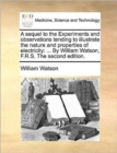 A Sequel to the Experiments and Observations Tending to Illustrate the Nature and Properties of Electricity : By William Watson, F.R.S. the Second Edition. - Book