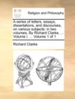 A Series of Letters, Essays, Dissertations, and Discourses, on Various Subjects : In Two Volumes. by Richard Clarke, ... Volume I. ... Volume 1 of 1 - Book