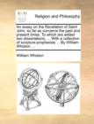An Essay on the Revelation of Saint John, So Far as Concerns the Past and Present Times. to Which Are Added Two Dissertations, ... with a Collection of Scripture-Prophecies ... by William Whiston ... - Book