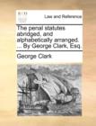 The Penal Statutes Abridged, and Alphabetically Arranged. ... by George Clark, Esq. - Book