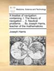 A Treatise of Navigation : Containing, I. the Theory of Navigation ... II. Nautical Problems: ... by Joseph Harris, Teacher of the Mathematicks. - Book