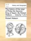 The History of the Reign of Philip the Second, King of Spain. by Robert Watson, ... Volume 1 of 2 - Book