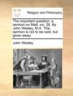 The Important Question : A Sermon on Matt. XVI. 26. by John Wesley, M.A. This Sermon Is Not to Be Sold, But Given Away. - Book