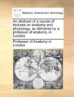 An Abstract of a Course of Lectures on Anatomy and Physiology, as Delivered by a Professor of Anatomy, in London. - Book