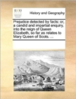 Prejudice Detected by Facts : Or, a Candid and Impartial Enquiry, Into the Reign of Queen Elizabeth, So Far as Relates to Mary Queen of Scots. ... - Book