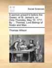 A Sermon Preach'd Before the Queen, at St. James's, on Holy-Thursday, May 10. 1711. by ... Thomas, Lord Bishop of Sodor and Man. ... - Book